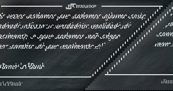 As vezes achamos que sabemos alguma coisa, podendo ofuscar a verdadeira realidade do conhecimento, e oque sabemos não chega nem ser sombra do que realmente é! D... Frase de Daniel d'Paula.