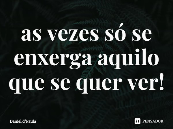 ⁠as vezes só se enxerga aquilo que se quer ver!... Frase de Daniel d'Paula.