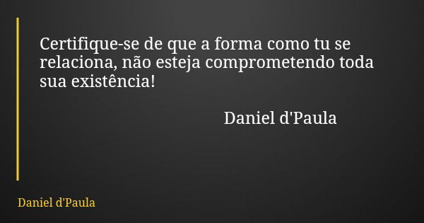 Certifique-se de que a forma como tu se relaciona, não esteja comprometendo toda sua existência! Daniel d'Paula... Frase de Daniel d'Paula.