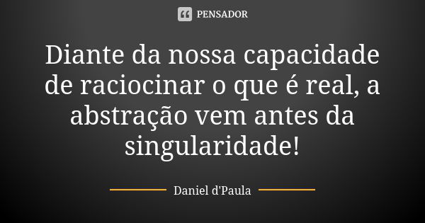 Diante da nossa capacidade de raciocinar o que é real, a abstração vem antes da singularidade!... Frase de Daniel d'Paula.