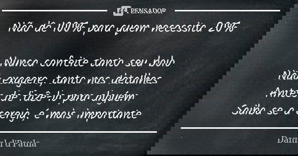 Não dê 100% para quem necessita 20% Nunca confeite tanto seu bolo Não exagere, tanto nos detalhes Antes de fazê-lo para alguém Saiba se a cereja, é mais importa... Frase de Daniel d'Paula.