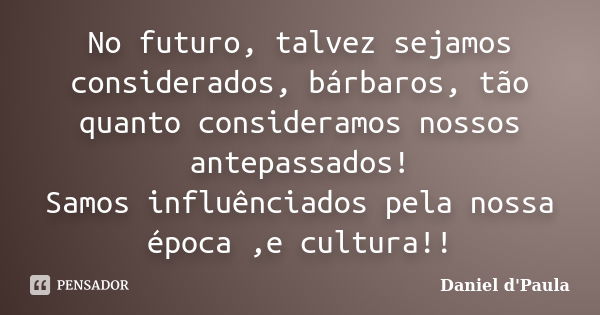 No futuro, talvez sejamos considerados, bárbaros, tão quanto consideramos nossos antepassados! Samos influênciados pela nossa época ,e cultura!!... Frase de Daniel d'Paula.