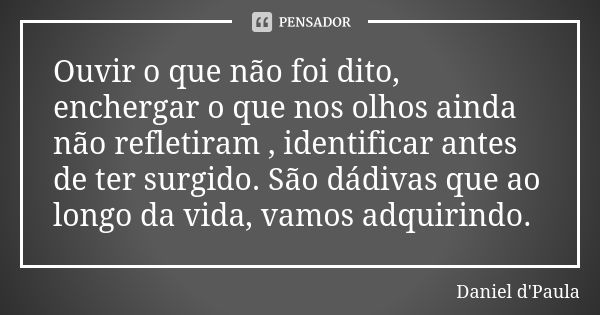 Ouvir o que não foi dito, enchergar o que nos olhos ainda não refletiram , identificar antes de ter surgido. São dádivas que ao longo da vida, vamos adquirindo.... Frase de Daniel d'Paula.