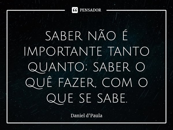 ⁠saber não é importante tanto quanto; saber o quê fazer, com o que se sabe.... Frase de Daniel d'Paula.