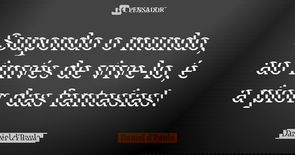 Supondo o mundo, ao invés de vive-lo, é a pior das fantasias!... Frase de Daniel d'Paula.