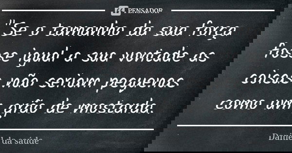 "Se o tamanho da sua força fosse igual a sua vontade as coisas não seriam pequenas como um grão de mostarda.... Frase de Daniel da saúde.