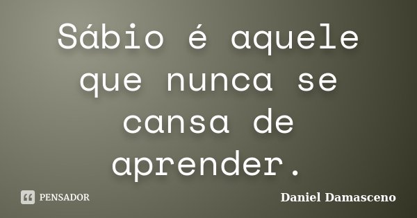 Sábio é aquele que nunca se cansa de aprender.... Frase de Daniel Damasceno.