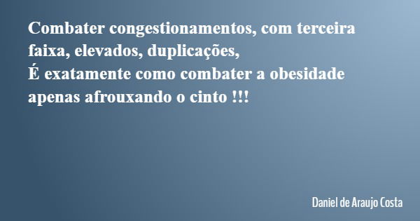 Combater congestionamentos, com terceira faixa, elevados, duplicações, É exatamente como combater a obesidade apenas afrouxando o cinto !!!... Frase de Daniel de Araujo Costa.