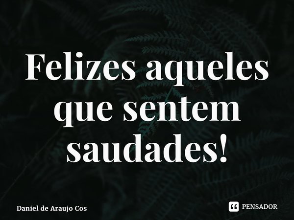 ⁠Felizes aqueles que sentem saudades!... Frase de Daniel de Araujo Costa.