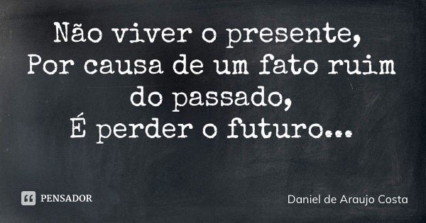 Não viver o presente, Por causa de um fato ruim do passado, É perder o futuro...... Frase de Daniel de Araujo Costa.