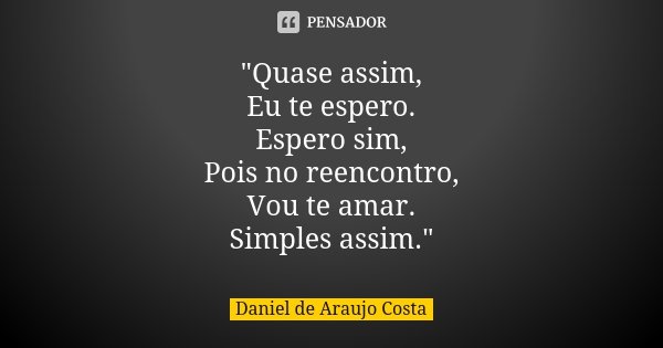 "Quase assim, Eu te espero. Espero sim, Pois no reencontro, Vou te amar. Simples assim."... Frase de Daniel de Araujo Costa.