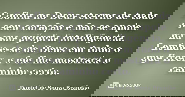 Confia no Deus eterno de todo o seu coração e não se apoie na sua própria inteligência. Lembre-se de Deus em tudo o que fizer, e ele lhe mostrará o caminho cert... Frase de Daniel de Souza Brandão.