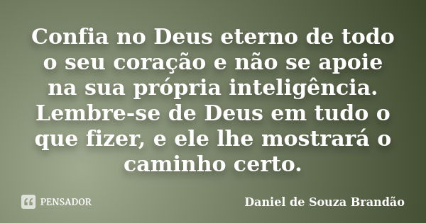 Confia no Deus eterno de todo o seu coração e não se apoie na sua própria inteligência. Lembre-se de Deus em tudo o que fizer, e ele lhe mostrará o caminho cert... Frase de Daniel de Souza Brandão.