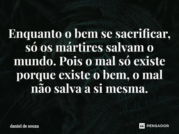 ⁠Enquanto o bem se sacrificar, só os mártires salvam o mundo. Pois o mal só existe porque existe o bem, o mal não salva a si mesma.... Frase de Daniel de Souza.