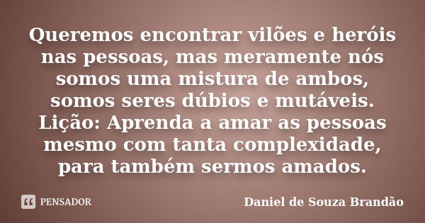 Queremos encontrar vilões e heróis nas pessoas, mas meramente nós somos uma mistura de ambos, somos seres dúbios e mutáveis. Lição: Aprenda a amar as pessoas me... Frase de Daniel de Souza Brandão.