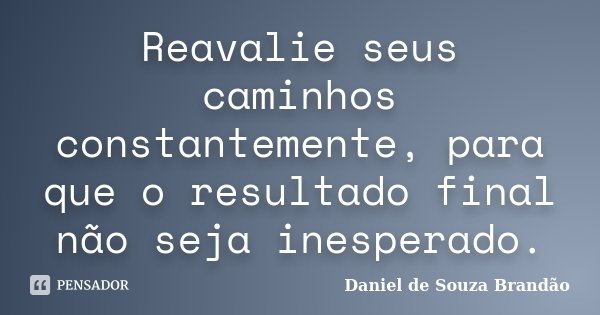 Reavalie seus caminhos constantemente, para que o resultado final não seja inesperado.... Frase de Daniel de Souza Brandão.