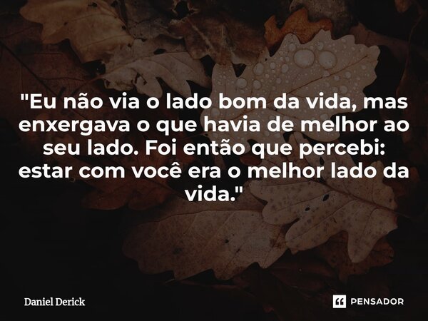 "Eu não via o lado bom da vida, mas enxergava o que havia de melhor ao seu lado. Foi então que percebi: estar com você era o melhor lado da vida."... Frase de Daniel Derick.