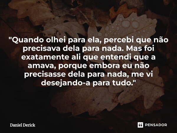 "Quando olhei para ela, percebi que não precisava dela para nada. Mas foi exatamente ali que entendi que a amava, porque embora eu não precisasse dela para... Frase de Daniel Derick.