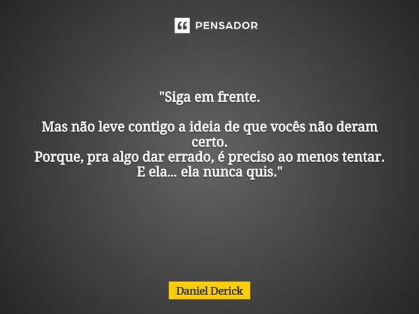 "Siga em frente. Mas não leve contigo a ideia de que vocês não deram certo. Porque, pra algo dar errado, é preciso ao menos tentar. E ela… ela nunca quis.&... Frase de Daniel Derick.