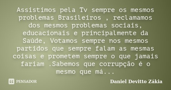 Assistimos pela Tv sempre os mesmos problemas Brasileiros , reclamamos dos mesmos problemas sociais, educacionais e principalmente da Saúde, Votamos sempre nos ... Frase de Daniel Devitto Zakia.