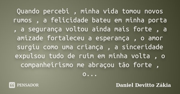 Quando percebi , minha vida tomou novos rumos , a felicidade bateu em minha porta , a segurança voltou ainda mais forte , a amizade fortaleceu a esperança , o a... Frase de Daniel Devitto Zákia.