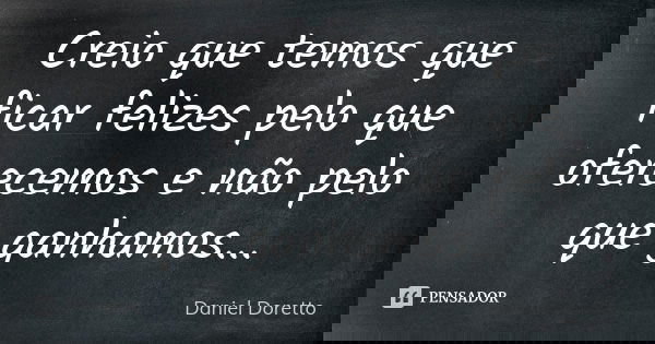 Creio que temos que ficar felizes pelo que oferecemos e não pelo que ganhamos...... Frase de Daniel Doretto.