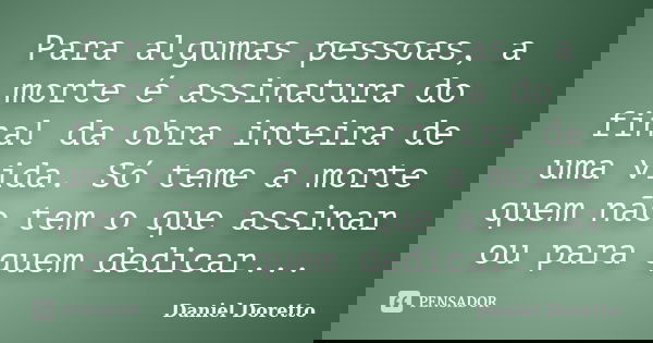 Para algumas pessoas, a morte é assinatura do final da obra inteira de uma vida. Só teme a morte quem não tem o que assinar ou para quem dedicar...... Frase de Daniel Doretto.