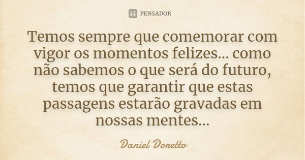 Temos sempre que comemorar com vigor os momentos felizes... como não sabemos o que será do futuro, temos que garantir que estas passagens estarão gravadas em no... Frase de Daniel Doretto.