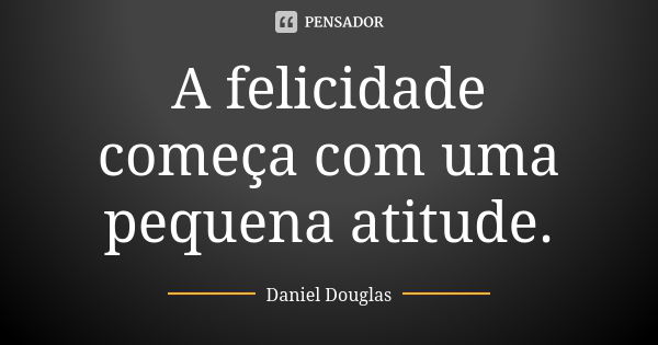 A felicidade começa com uma pequena atitude.... Frase de Daniel Douglas.