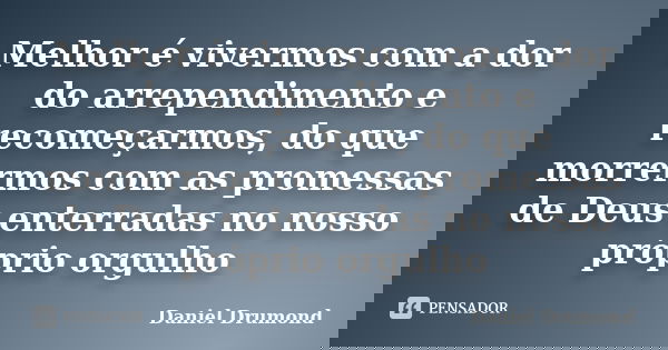 Melhor é vivermos com a dor do arrependimento e recomeçarmos, do que morrermos com as promessas de Deus enterradas no nosso próprio orgulho... Frase de Daniel Drumond.