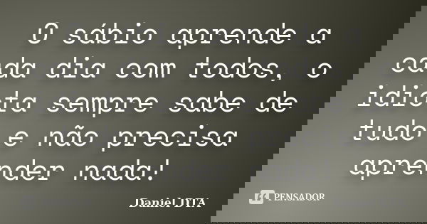 O sábio aprende a cada dia com todos, o idiota sempre sabe de tudo e não precisa aprender nada!... Frase de Daniel-DTA.