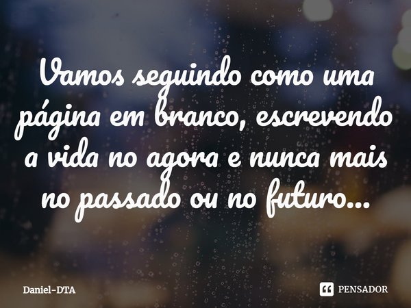 ⁠Vamos seguindo como uma página em branco, escrevendo a vida no agora e nunca mais no passado ou no futuro...... Frase de Daniel-DTA.