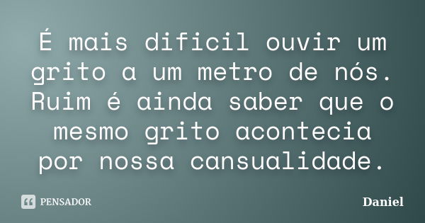 É mais dificil ouvir um grito a um metro de nós. Ruim é ainda saber que o mesmo grito acontecia por nossa cansualidade.... Frase de Daniel.