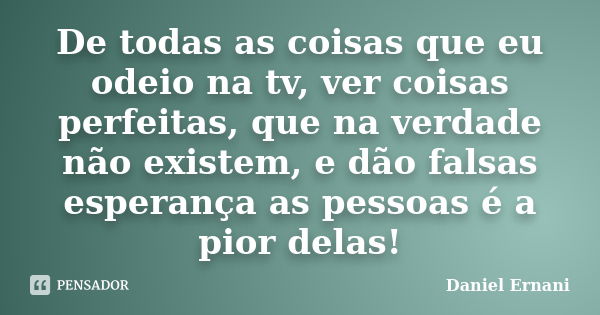 De todas as coisas que eu odeio na tv, ver coisas perfeitas, que na verdade não existem, e dão falsas esperança as pessoas é a pior delas!... Frase de Daniel Ernani.