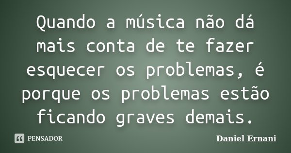 Quando a música não dá mais conta de te fazer esquecer os problemas, é porque os problemas estão ficando graves demais.... Frase de Daniel Ernani.