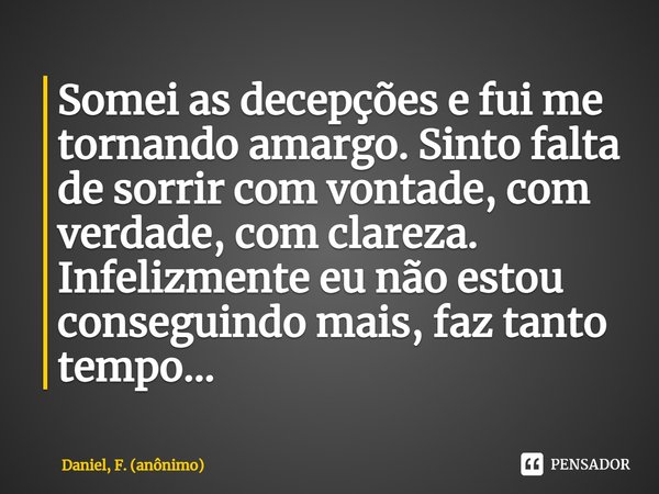 ⁠Somei as decepções e fui me tornando amargo. Sinto falta de sorrir com vontade, com verdade, com clareza. Infelizmente eu não estou conseguindo mais, faz tanto... Frase de Daniel, F. (anônimo).