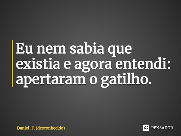 ⁠Eu nem sabia que existia e agora entendi: apertaram o gatilho.... Frase de Daniel, F. (desconhecido).