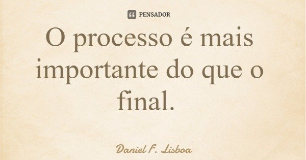O processo é mais importante do que o final.... Frase de Daniel F. Lisboa.