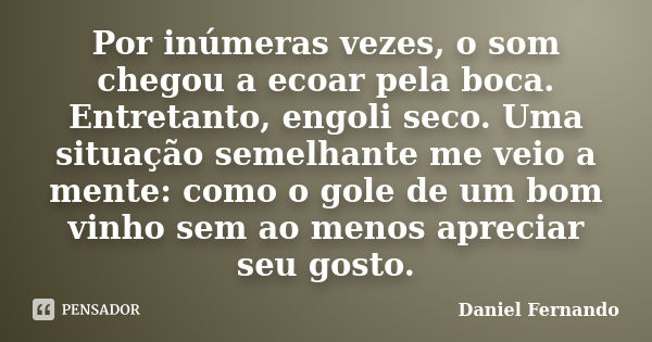 Por inúmeras vezes, o som chegou a ecoar pela boca. Entretanto, engoli seco. Uma situação semelhante me veio a mente: como o gole de um bom vinho sem ao menos a... Frase de Daniel Fernando.