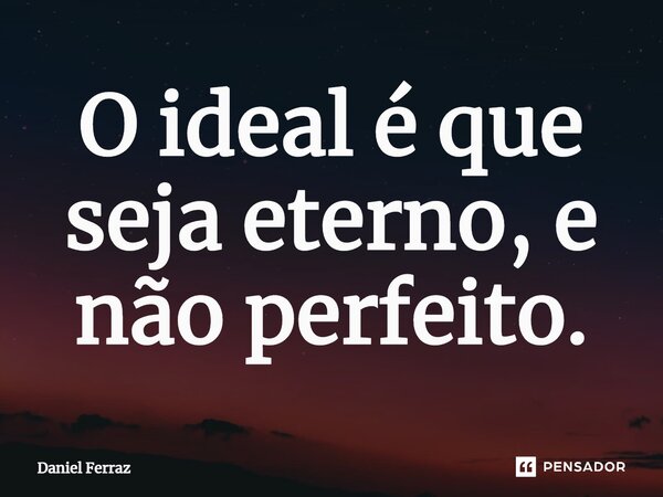 ⁠O ideal é que seja eterno, e não perfeito.... Frase de Daniel Ferraz.