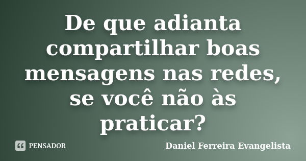 De que adianta compartilhar boas mensagens nas redes, se você não às praticar?... Frase de Daniel Ferreira Evangelista.