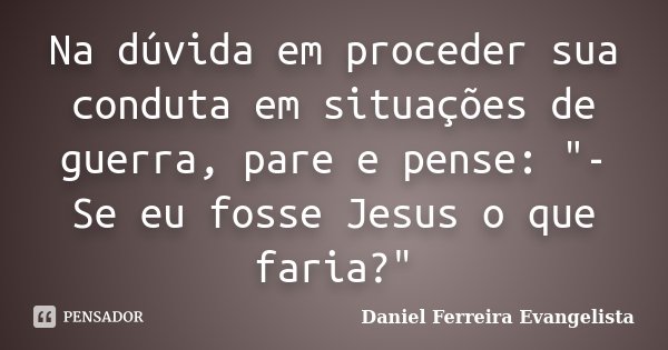 Na dúvida em proceder sua conduta em situações de guerra, pare e pense: "- Se eu fosse Jesus o que faria?"... Frase de Daniel Ferreira Evangelista.