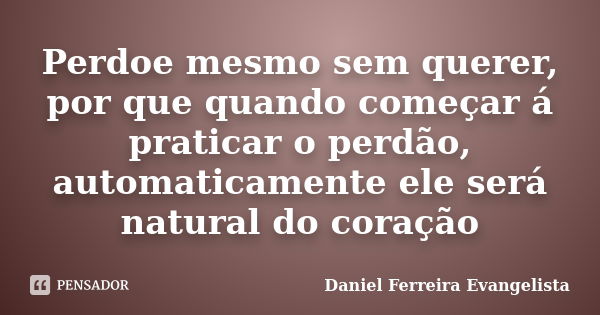 Perdoe mesmo sem querer, por que quando começar á praticar o perdão, automaticamente ele será natural do coração... Frase de Daniel Ferreira Evangelista.