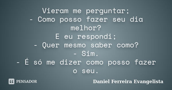 Vieram me perguntar; - Como posso fazer seu dia melhor? E eu respondi; - Quer mesmo saber como? - Sim. - É só me dizer como posso fazer o seu.... Frase de Daniel Ferreira Evangelista.