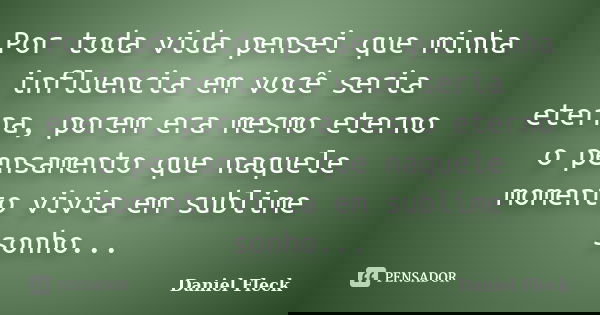 Por toda vida pensei que minha influencia em você seria eterna, porem era mesmo eterno o pensamento que naquele momento vivia em sublime sonho...... Frase de Daniel Fleck.