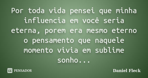 Por toda vida pensei que minha influencia em você seria eterna, porem era mesmo eterno o pensamento que naquele momento vivia em sublime sonho...... Frase de Daniel Fleck.