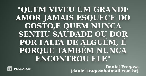 "QUEM VIVEU UM GRANDE AMOR JAMAIS ESQUECE DO GOSTO,E QUEM NUNCA SENTIU SAUDADE OU DOR POR FALTA DE ALGUÉM, É PORQUE TAMBÉM NUNCA ENCONTROU ELE"... Frase de Daniel Fragoso (daniel.fragosohotmail.com.br).