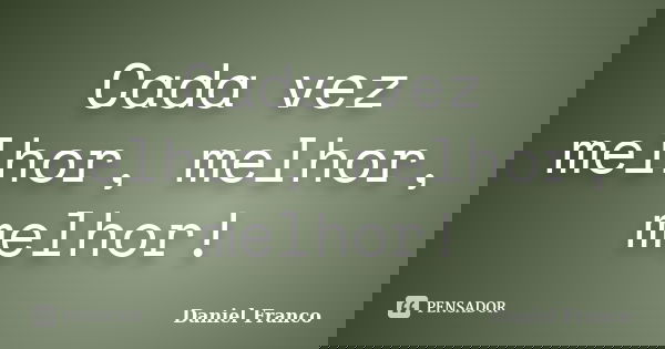 Cada vez melhor, melhor, melhor!... Frase de Daniel Franco.