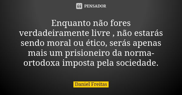 Enquanto não fores verdadeiramente livre , não estarás sendo moral ou ético, serás apenas mais um prisioneiro da norma-ortodoxa imposta pela sociedade.... Frase de Daniel Freitas.