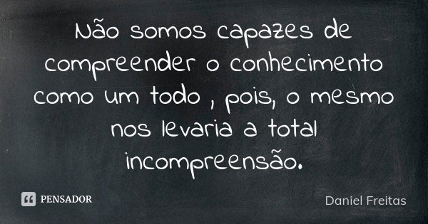 Não somos capazes de compreender o conhecimento como um todo , pois, o mesmo nos levaria a total incompreensão.... Frase de Daniel Freitas.